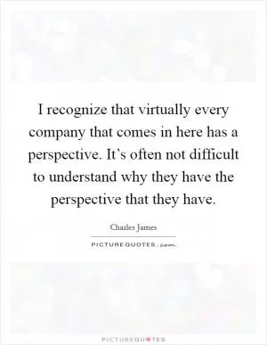 I recognize that virtually every company that comes in here has a perspective. It’s often not difficult to understand why they have the perspective that they have Picture Quote #1