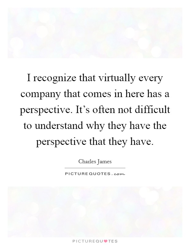 I recognize that virtually every company that comes in here has a perspective. It's often not difficult to understand why they have the perspective that they have. Picture Quote #1