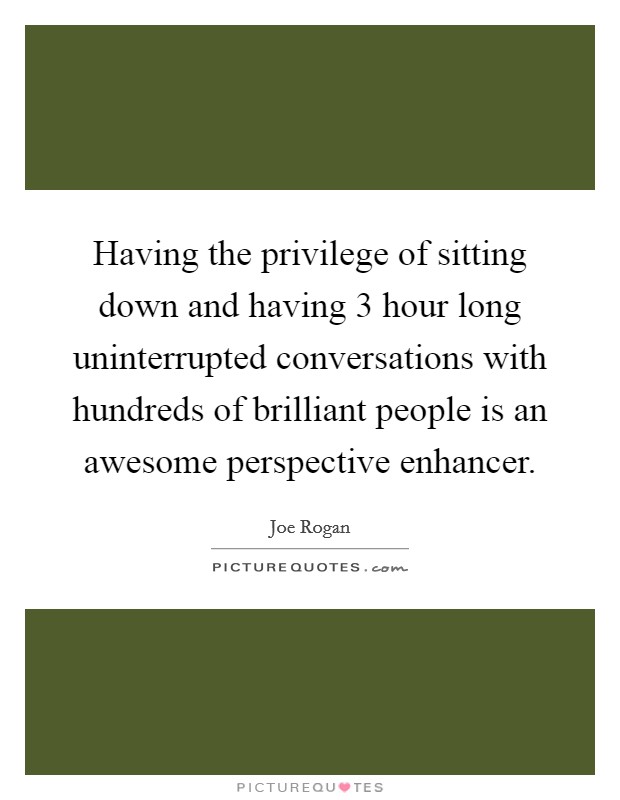Having the privilege of sitting down and having 3 hour long uninterrupted conversations with hundreds of brilliant people is an awesome perspective enhancer. Picture Quote #1