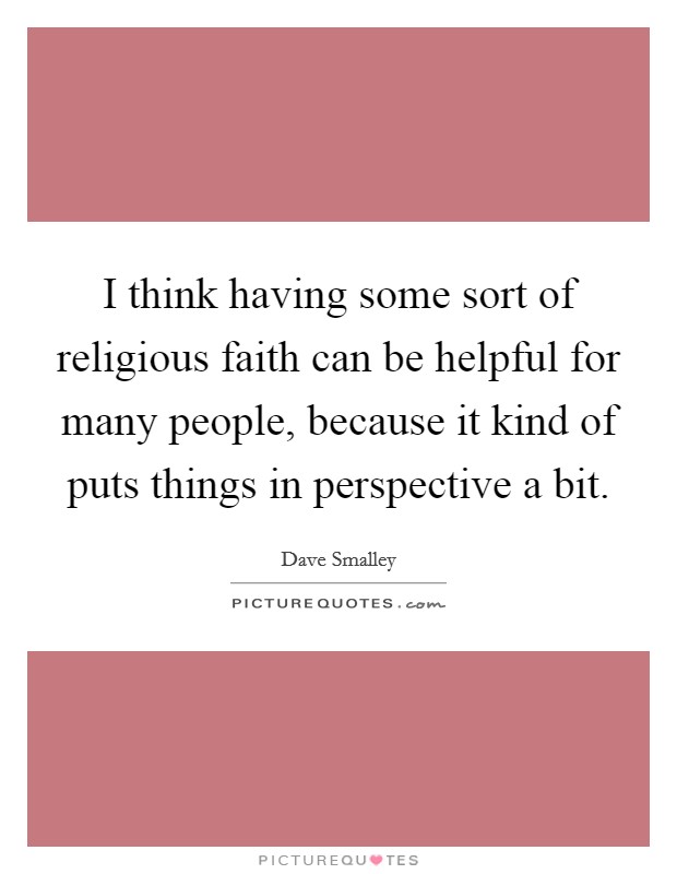 I think having some sort of religious faith can be helpful for many people, because it kind of puts things in perspective a bit. Picture Quote #1