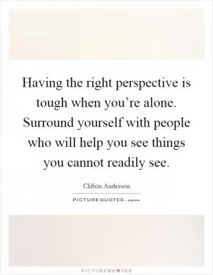 Having the right perspective is tough when you’re alone. Surround yourself with people who will help you see things you cannot readily see Picture Quote #1