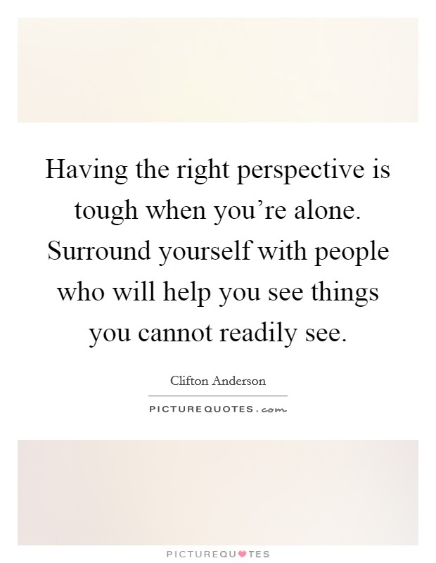 Having the right perspective is tough when you're alone. Surround yourself with people who will help you see things you cannot readily see. Picture Quote #1
