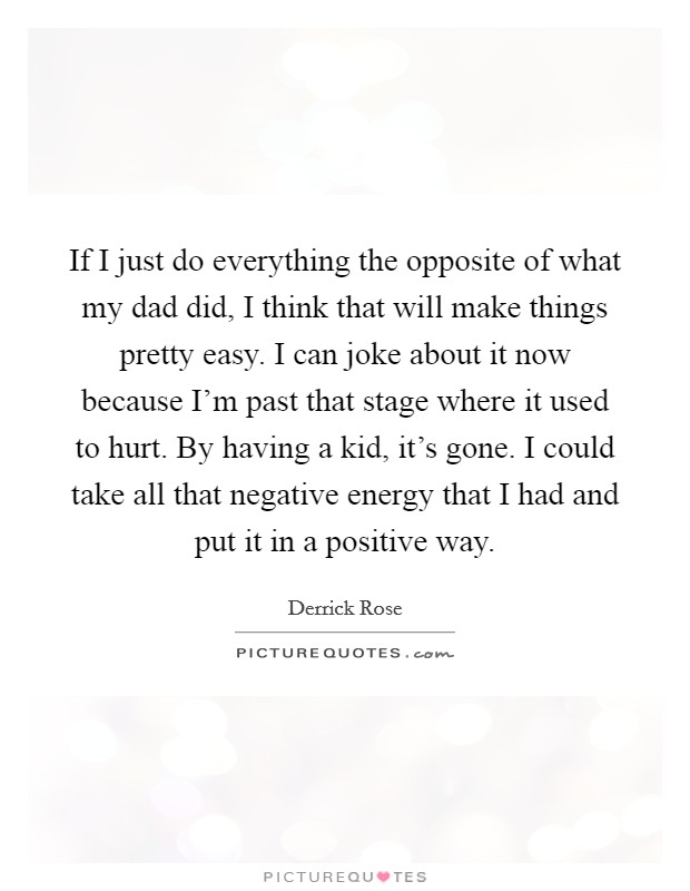 If I just do everything the opposite of what my dad did, I think that will make things pretty easy. I can joke about it now because I'm past that stage where it used to hurt. By having a kid, it's gone. I could take all that negative energy that I had and put it in a positive way. Picture Quote #1