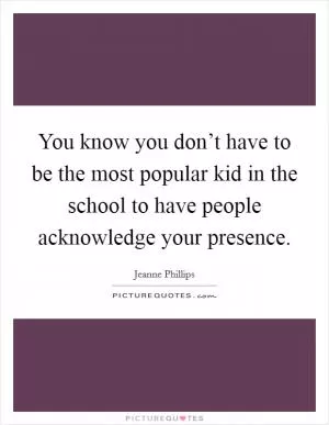 You know you don’t have to be the most popular kid in the school to have people acknowledge your presence Picture Quote #1