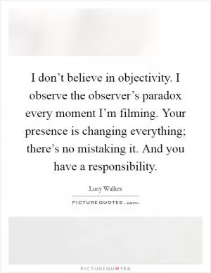 I don’t believe in objectivity. I observe the observer’s paradox every moment I’m filming. Your presence is changing everything; there’s no mistaking it. And you have a responsibility Picture Quote #1