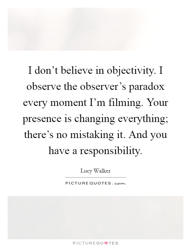 I don't believe in objectivity. I observe the observer's paradox every moment I'm filming. Your presence is changing everything; there's no mistaking it. And you have a responsibility. Picture Quote #1