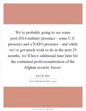We’re probably going to see some post-2014 military presence - some U.S. presence and a NATO presence - and while we’ve got much work to do in the next 29 months, we’ll have additional time later for the continued professionalization of the Afghan security forces Picture Quote #1