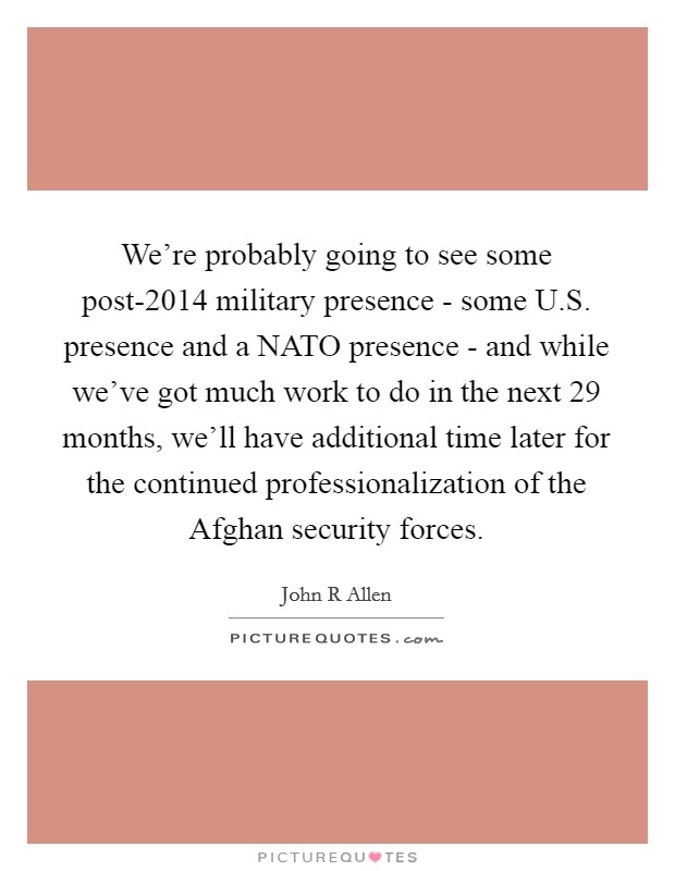 We're probably going to see some post-2014 military presence - some U.S. presence and a NATO presence - and while we've got much work to do in the next 29 months, we'll have additional time later for the continued professionalization of the Afghan security forces. Picture Quote #1