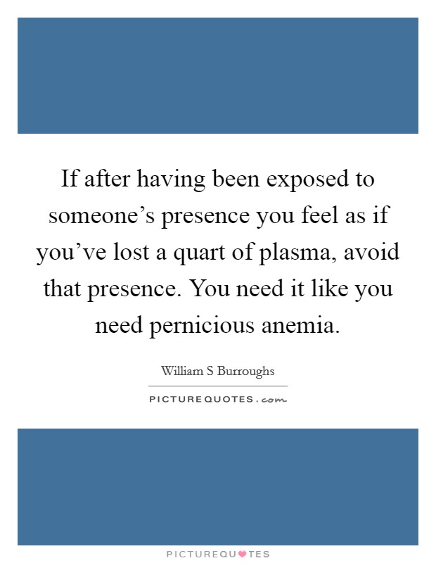 If after having been exposed to someone's presence you feel as if you've lost a quart of plasma, avoid that presence. You need it like you need pernicious anemia. Picture Quote #1