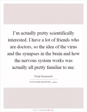 I’m actually pretty scientifically interested. I have a lot of friends who are doctors, so the idea of the virus and the synapses in the brain and how the nervous system works was actually all pretty familiar to me Picture Quote #1
