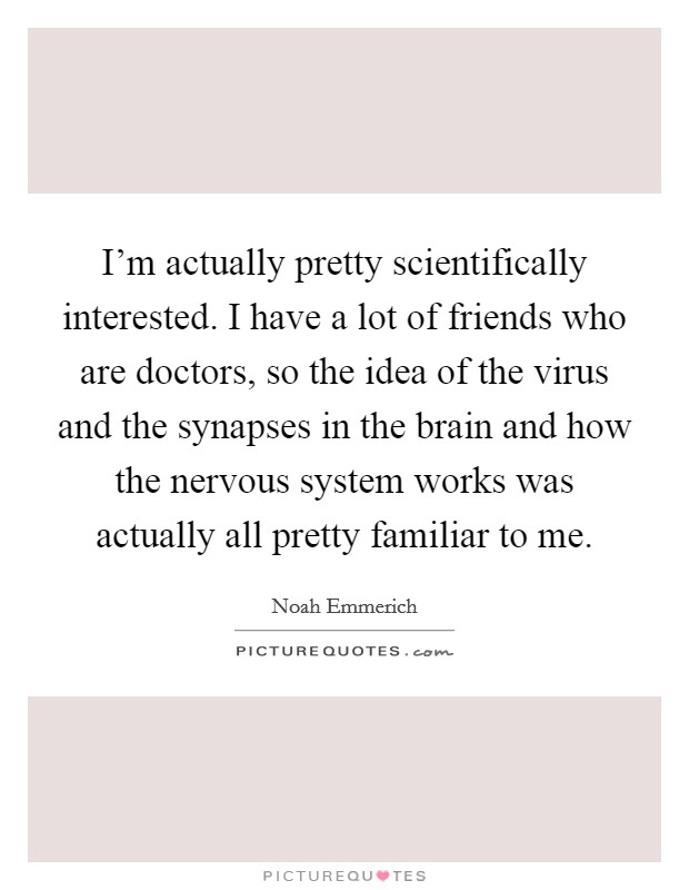 I'm actually pretty scientifically interested. I have a lot of friends who are doctors, so the idea of the virus and the synapses in the brain and how the nervous system works was actually all pretty familiar to me. Picture Quote #1