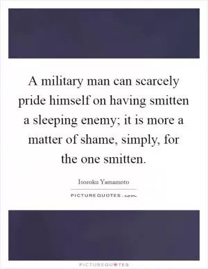 A military man can scarcely pride himself on having smitten a sleeping enemy; it is more a matter of shame, simply, for the one smitten Picture Quote #1