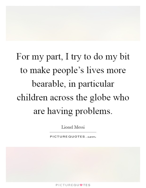 For my part, I try to do my bit to make people's lives more bearable, in particular children across the globe who are having problems. Picture Quote #1