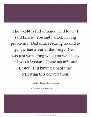 The world is full of unrequited love,’ I said finally.’You and Patrick having problems?’ Dad said, reaching around to get the butter out of the fridge.’No, I was just wondering what you would say if I was a lesbian.’’Come again?’ said Lester. ‘I’m having a hard time following this conversation Picture Quote #1