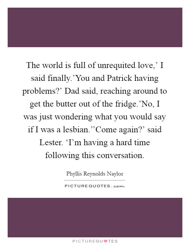 The world is full of unrequited love,' I said finally.'You and Patrick having problems?' Dad said, reaching around to get the butter out of the fridge.'No, I was just wondering what you would say if I was a lesbian.''Come again?' said Lester. ‘I'm having a hard time following this conversation. Picture Quote #1