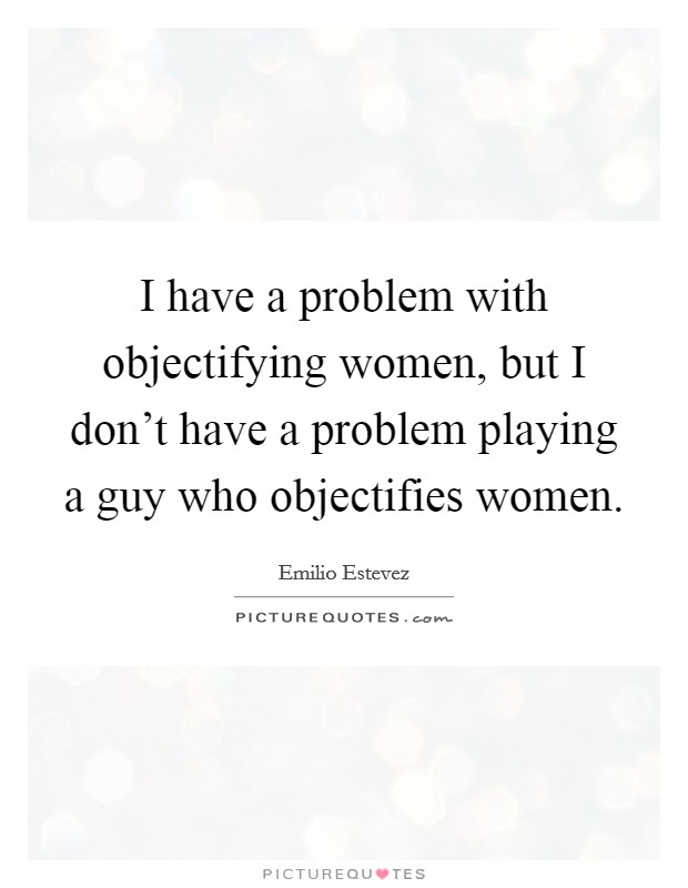 I have a problem with objectifying women, but I don't have a problem playing a guy who objectifies women. Picture Quote #1