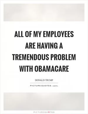 All of my employees are having a tremendous problem with Obamacare Picture Quote #1