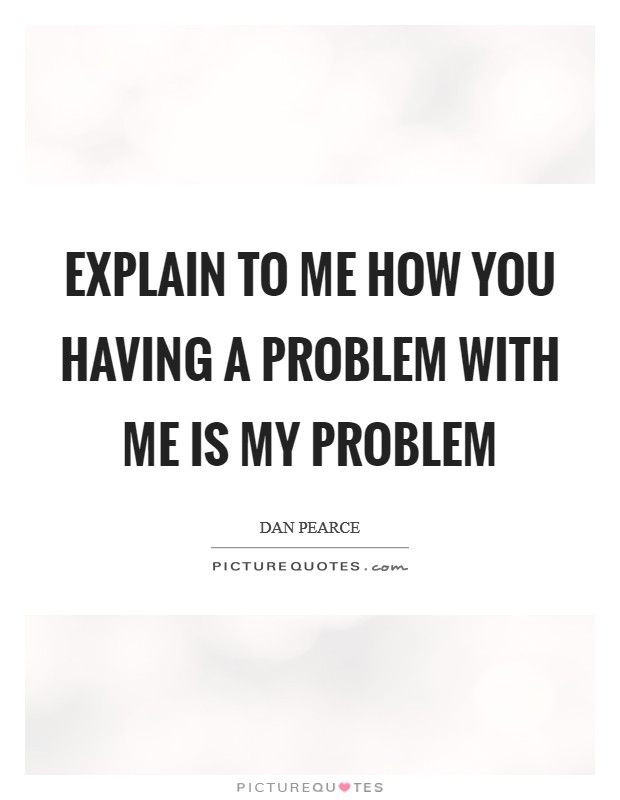 Explain to me how you having a problem with me is my problem Picture Quote #1