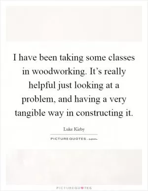 I have been taking some classes in woodworking. It’s really helpful just looking at a problem, and having a very tangible way in constructing it Picture Quote #1