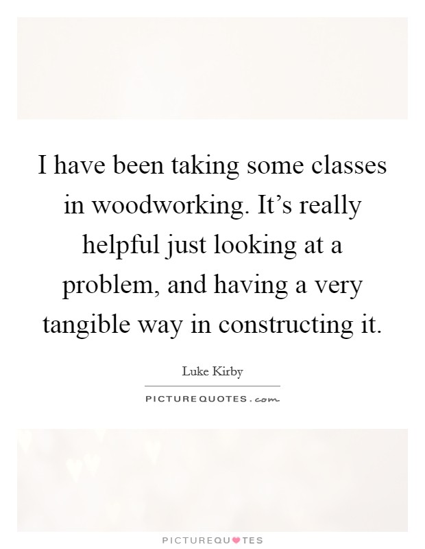 I have been taking some classes in woodworking. It's really helpful just looking at a problem, and having a very tangible way in constructing it. Picture Quote #1
