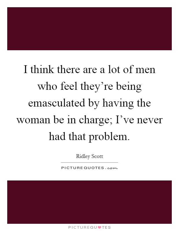 I think there are a lot of men who feel they're being emasculated by having the woman be in charge; I've never had that problem. Picture Quote #1