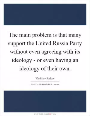 The main problem is that many support the United Russia Party without even agreeing with its ideology - or even having an ideology of their own Picture Quote #1