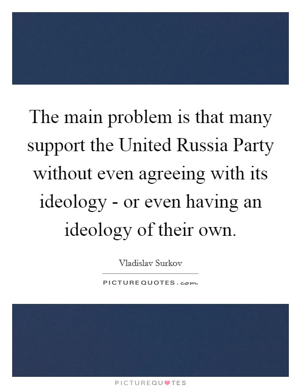 The main problem is that many support the United Russia Party without even agreeing with its ideology - or even having an ideology of their own. Picture Quote #1