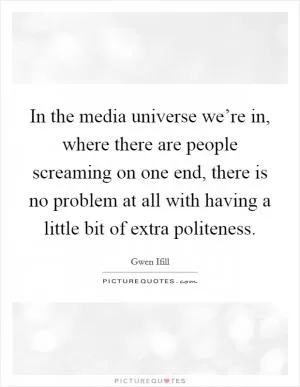 In the media universe we’re in, where there are people screaming on one end, there is no problem at all with having a little bit of extra politeness Picture Quote #1