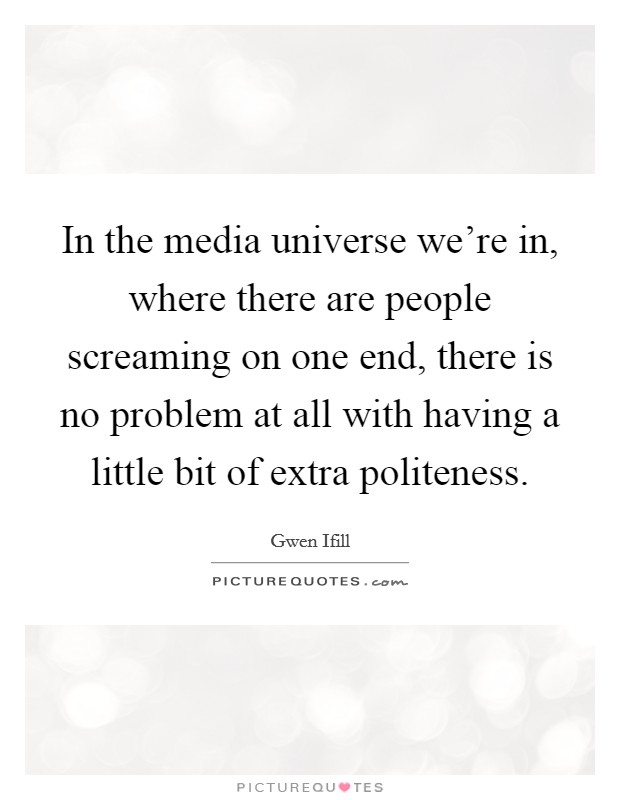 In the media universe we're in, where there are people screaming on one end, there is no problem at all with having a little bit of extra politeness. Picture Quote #1