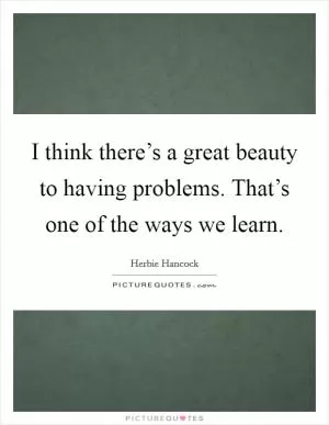 I think there’s a great beauty to having problems. That’s one of the ways we learn Picture Quote #1