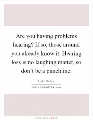 Are you having problems hearing? If so, those around you already know it. Hearing loss is no laughing matter, so don’t be a punchline Picture Quote #1