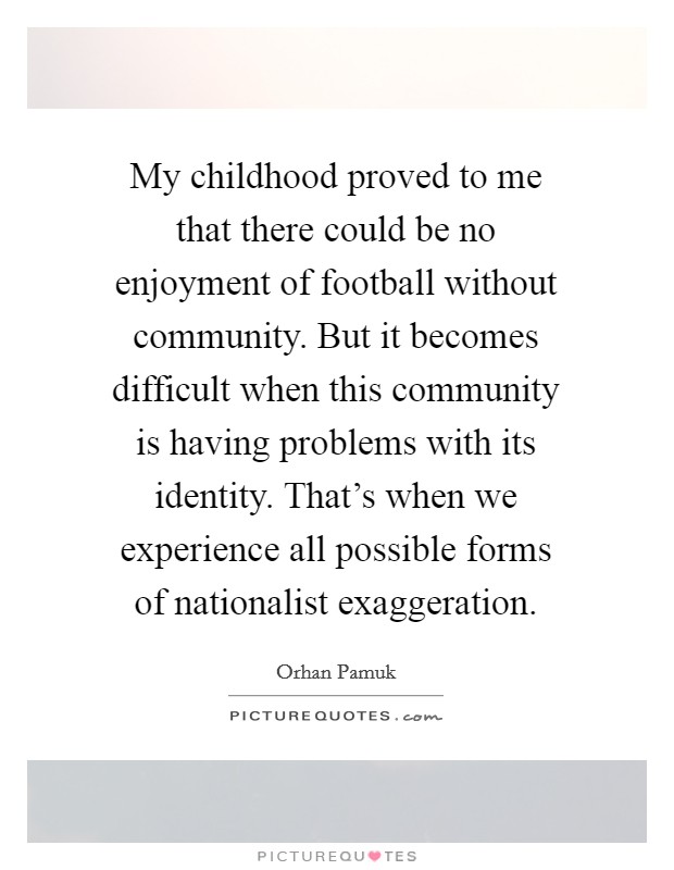 My childhood proved to me that there could be no enjoyment of football without community. But it becomes difficult when this community is having problems with its identity. That's when we experience all possible forms of nationalist exaggeration. Picture Quote #1