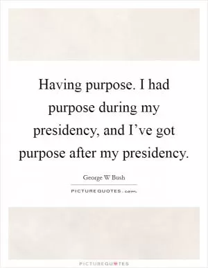 Having purpose. I had purpose during my presidency, and I’ve got purpose after my presidency Picture Quote #1