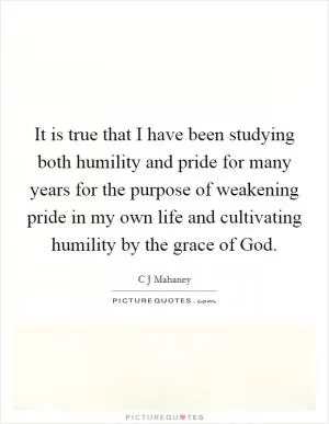 It is true that I have been studying both humility and pride for many years for the purpose of weakening pride in my own life and cultivating humility by the grace of God Picture Quote #1