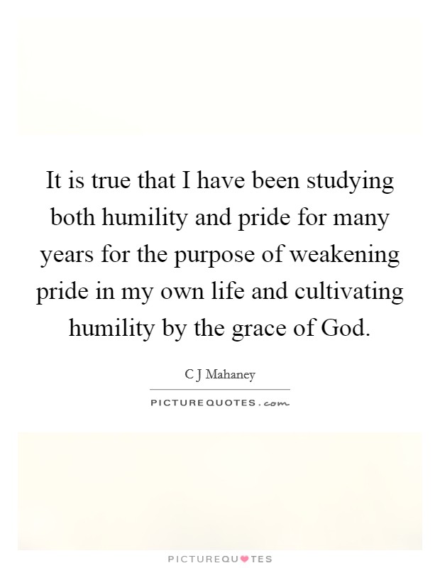 It is true that I have been studying both humility and pride for many years for the purpose of weakening pride in my own life and cultivating humility by the grace of God. Picture Quote #1