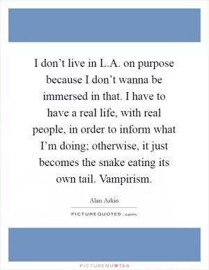 I don’t live in L.A. on purpose because I don’t wanna be immersed in that. I have to have a real life, with real people, in order to inform what I’m doing; otherwise, it just becomes the snake eating its own tail. Vampirism Picture Quote #1