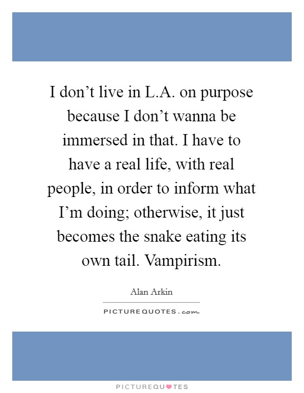 I don't live in L.A. on purpose because I don't wanna be immersed in that. I have to have a real life, with real people, in order to inform what I'm doing; otherwise, it just becomes the snake eating its own tail. Vampirism. Picture Quote #1
