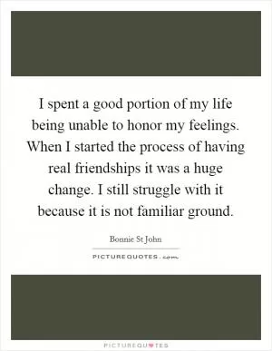 I spent a good portion of my life being unable to honor my feelings. When I started the process of having real friendships it was a huge change. I still struggle with it because it is not familiar ground Picture Quote #1