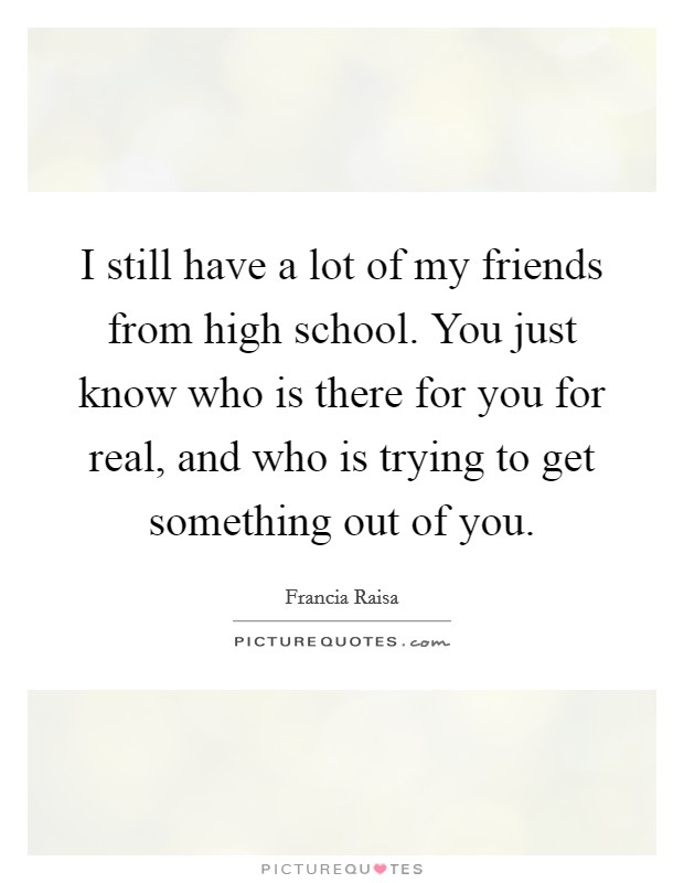 I still have a lot of my friends from high school. You just know who is there for you for real, and who is trying to get something out of you. Picture Quote #1