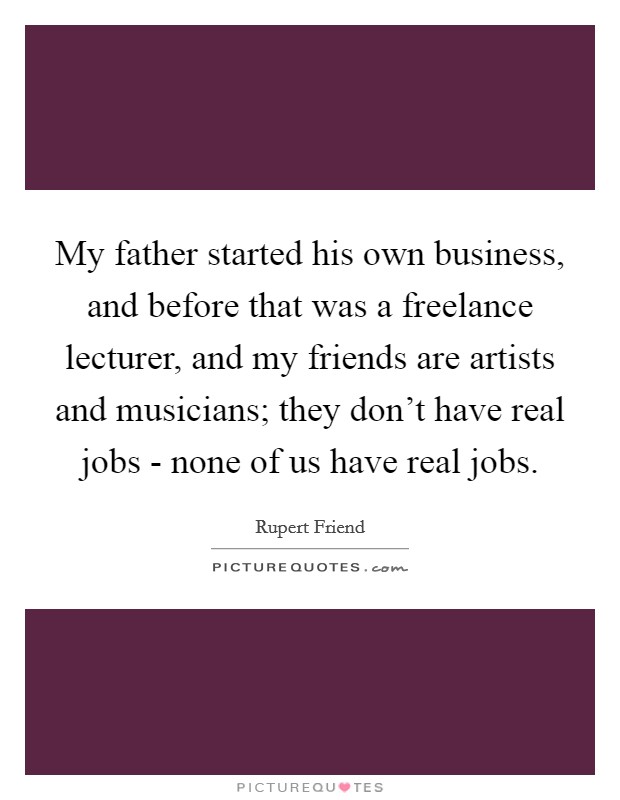 My father started his own business, and before that was a freelance lecturer, and my friends are artists and musicians; they don't have real jobs - none of us have real jobs. Picture Quote #1