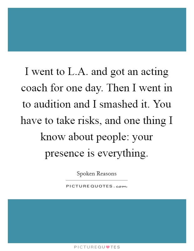 I went to L.A. and got an acting coach for one day. Then I went in to audition and I smashed it. You have to take risks, and one thing I know about people: your presence is everything. Picture Quote #1