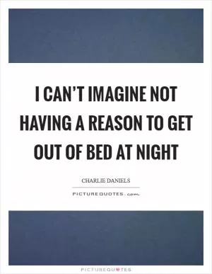 I can’t imagine not having a reason to get out of bed at night Picture Quote #1
