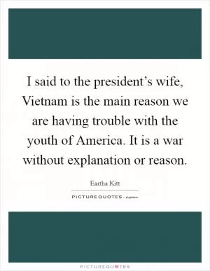 I said to the president’s wife, Vietnam is the main reason we are having trouble with the youth of America. It is a war without explanation or reason Picture Quote #1