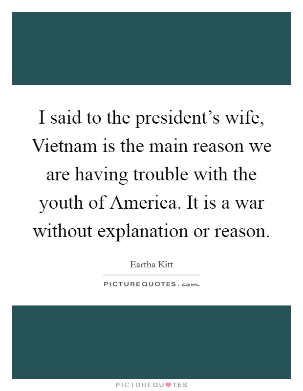 I said to the president's wife, Vietnam is the main reason we are having trouble with the youth of America. It is a war without explanation or reason. Picture Quote #1