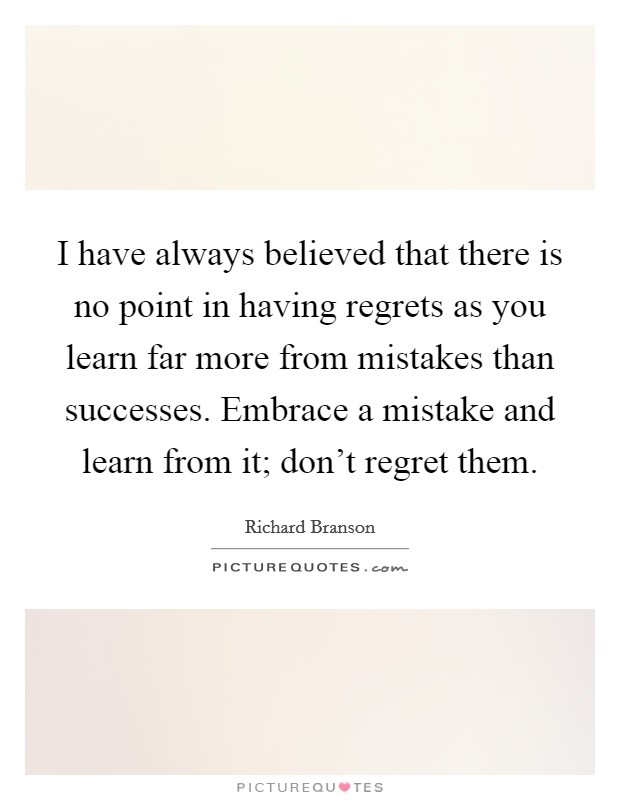 I have always believed that there is no point in having regrets as you learn far more from mistakes than successes. Embrace a mistake and learn from it; don't regret them. Picture Quote #1