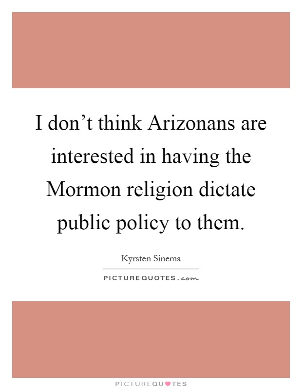 I don't think Arizonans are interested in having the Mormon religion dictate public policy to them. Picture Quote #1