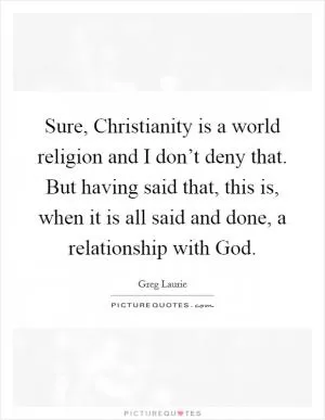 Sure, Christianity is a world religion and I don’t deny that. But having said that, this is, when it is all said and done, a relationship with God Picture Quote #1