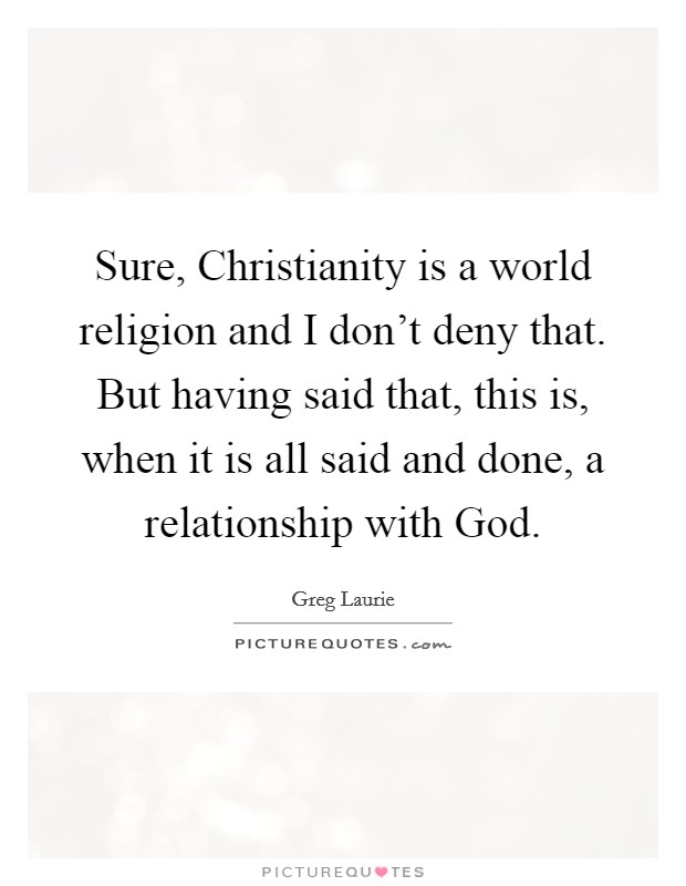 Sure, Christianity is a world religion and I don't deny that. But having said that, this is, when it is all said and done, a relationship with God. Picture Quote #1