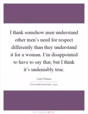 I think somehow men understand other men’s need for respect differently than they understand it for a woman. I’m disappointed to have to say that, but I think it’s undeniably true Picture Quote #1