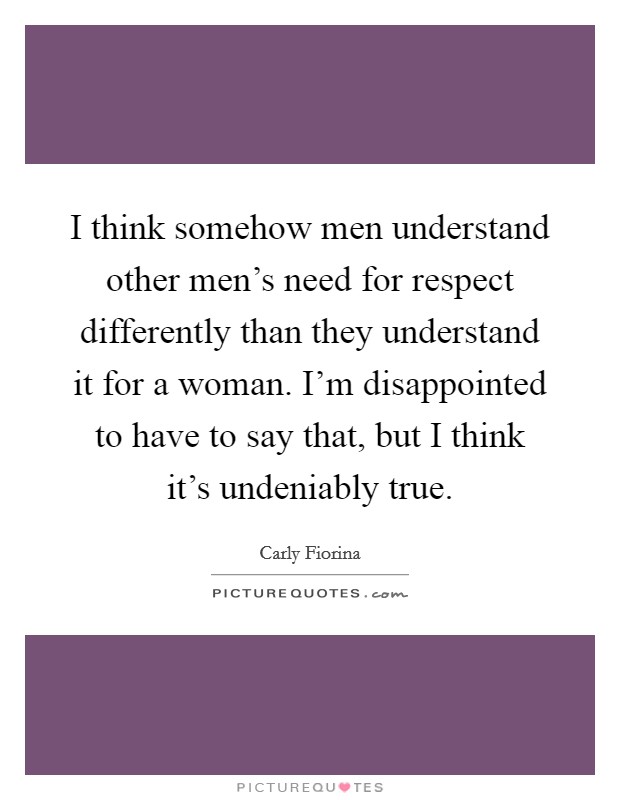 I think somehow men understand other men's need for respect differently than they understand it for a woman. I'm disappointed to have to say that, but I think it's undeniably true. Picture Quote #1